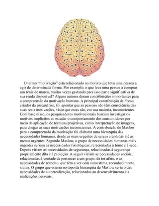 O termo “motivação” está relacionado ao motivo que leva uma pessoa a
agir de determinada forma. Por exemplo, o que leva uma pessoa a comprar
um tênis de marca, muitas vezes gastando para isso parte significativa de
sua renda disponível? Alguns autores deram contribuições importantes para
a compreensão da motivação humana. A principal contribuição de Freud,
criador da psicanálise, foi apontar que as pessoas não têm consciência das
suas reais motivações, visto que estas são, em sua maioria, inconscientes.
Com base nisso, os pesquisadores motivacionais buscam investigar os
motivos implícitos ao estudar o comportamento dos consumidores por
meio da aplicação de técnicas projetivas, como interpretação de imagens,
para chegar às suas motivações inconscientes. A contribuição de Maslow
para a compreensão da motivação foi elaborar uma hierarquia das
necessidades humanas, desde as mais urgentes de serem atendidas até as
menos urgentes. Segundo Maslow, o grupo de necessidades humanas mais
urgentes seriam as necessidades fisiológicas, relacionadas à fome e à sede.
Depois viriam as necessidades de segurança, relacionadas à segurança
propriamente dita e à proteção. A seguir viriam as necessidades sociais,
relacionadas à vontade de pertencer a um grupo, de ter afeto, e as
necessidades de respeito, que têm a ver com autoestima, reconhecimento,
status. O grupo que estaria no topo da hierarquia de Maslow seria o das
necessidades de autorrealização, relacionadas ao desenvolvimento e a
realizações pessoais.
 