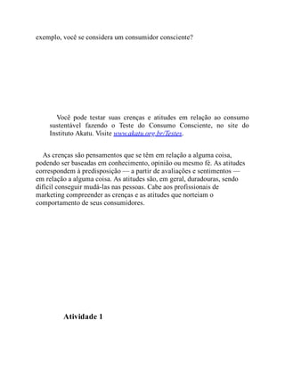 exemplo, você se considera um consumidor consciente?
Você pode testar suas crenças e atitudes em relação ao consumo
sustentável fazendo o Teste do Consumo Consciente, no site do
Instituto Akatu. Visite www.akatu.org.br/Testes.
As crenças são pensamentos que se têm em relação a alguma coisa,
podendo ser baseadas em conhecimento, opinião ou mesmo fé. As atitudes
correspondem à predisposição — a partir de avaliações e sentimentos —
em relação a alguma coisa. As atitudes são, em geral, duradouras, sendo
difícil conseguir mudá-las nas pessoas. Cabe aos profissionais de
marketing compreender as crenças e as atitudes que norteiam o
comportamento de seus consumidores.
Teste seus conhecimentos
Atividade 1
 