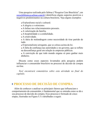 Uma pesquisa realizada pelo Sebrae (“Pesquisa Cara Brasileira”, em
www.biblioteca.sebrae.com.br) identificou alguns aspectos positivos e
negativos predominantes na cultura brasileira. Veja alguns exemplos:
O pluralismo racial e cultural.
A alegria e o otimismo.
A ênfase nos relacionamentos pessoais.
A valorização da família.
A hospitalidade e a cordialidade.
A criatividade.
A ideia de malandragem como necessidade de tirar partido de
tudo.
O personalismo arrogante, que se coloca acima da lei.
A falta de confiança nas autoridades e no governo, que se reflete
na desconfiança geral em relação às empresas públicas.
A convicção de que todo mundo engana só para ganhar mais
dinheiro.
Discuta como esses aspectos levantados pela pesquisa podem
influenciar o consumidor brasileiro no processo de decisão de compra
on-line.
Você encontrará comentários sobre esta atividade no final do
capítulo.
PROCESSO DE DECISÃO DE COMPRA
Além de conhecer e analisar os principais fatores que influenciam o
comportamento do consumidor, é fundamental que se entenda como se dá o
seu processo de decisão de compra. Esse processo é formado de cinco
etapas, ilustradas na Figura 5.3 e detalhadas a seguir.
 