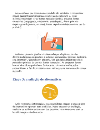 Ao reconhecer que tem uma necessidade não satisfeita, o consumidor
poderá decidir buscar informações sobre como satisfazê-la. Essas
informações podem vir de fontes pessoais (família, amigos), fontes
comerciais (propaganda, vendedores, embalagens), fontes públicas
(reportagens de jornais, revistas), fontes experimentais (manuseio, uso do
produto).
As fontes pessoais geralmente são usadas para legitimar ou não
determinada marca ou produto, e as fontes comerciais e públicas destinam-
se a informar. O consumidor, em geral, tem confiança maior nas fontes
pessoais e públicas do que nas fontes comerciais. As empresas devem
buscar identificar quais são as fontes mais relevantes usadas pelos
consumidores a fim de preparar as suas estratégias de comunicação com o
mercado.
Etapa 3: avaliação de alternativas
Após recolher as informações, os consumidores chegam a um conjunto
de alternativas e partem para avaliá-las. Nesse processo de avaliação,
analisam os atributos de cada um dos produtos, relacionando-os com os
benefícios que estão buscando.
 