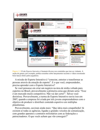 Figura 1.1 O site Esporte Interativo é bastante diverso nos conteúdos que traz ao visitante. A
seção de games, por exemplo, publica resenhas sobre lançamentos recentes e vídeos mostrando
bons lances feitos pelos jogadores.
A missão do Esporte Interativo é “conectar, entreter e transformar as
pessoas através da emoção do esporte”. E o que você, empreendedor,
precisa aprender com o Esporte Interativo?
Se você pensasse em criar um negócio na área de mídia voltado para
esportes no Brasil, provavelmente a primeira coisa que diriam seria: “Esse
é um mercado muito competitivo. Não vai dar certo!”. Talvez você
desistisse. Provavelmente, a turma do Esporte Interativo ouviu isso em
2007, quando a empresa foi criada por três jovens empreendedores com o
objetivo de produzir e distribuir conteúdo esportivo em múltiplas
plataformas.
Provavelmente, ouviram ainda mais: “Que ideia mais estapafúrdia! Já
existem aí todas as agências, ligadas a grandes veículos de comunicação,
com grandes aparatos e contratos milionários com as federações e
patrocinadores. O que vocês acham que vão conseguir?”
 