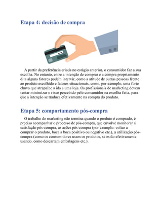 Etapa 4: decisão de compra
A partir da preferência criada no estágio anterior, o consumidor faz a sua
escolha. No entanto, entre a intenção de comprar e a compra propriamente
dita alguns fatores podem intervir, como a atitude de outras pessoas frente
ao produto escolhido e fatores situacionais, como, por exemplo, uma forte
chuva que atrapalhe a ida a uma loja. Os profissionais de marketing devem
tentar minimizar o risco percebido pelo consumidor na escolha feita, para
que a intenção se traduza efetivamente na compra do produto.
Etapa 5: comportamento pós-compra
O trabalho do marketing não termina quando o produto é comprado, é
preciso acompanhar o processo de pós-compra, que envolve monitorar a
satisfação pós-compra, as ações pós-compra (por exemplo: voltar a
comprar o produto, boca a boca positivo ou negativo etc.), a utilização pós-
compra (como os consumidores usam os produtos, se estão efetivamente
usando, como descartam embalagens etc.).
 