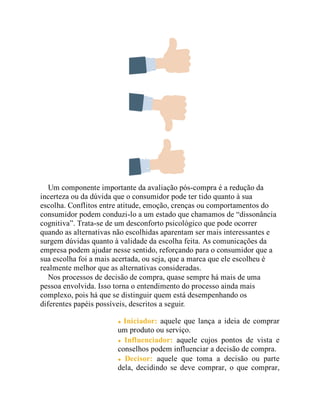 Um componente importante da avaliação pós-compra é a redução da
incerteza ou da dúvida que o consumidor pode ter tido quanto à sua
escolha. Conflitos entre atitude, emoção, crenças ou comportamentos do
consumidor podem conduzi-lo a um estado que chamamos de “dissonância
cognitiva”. Trata-se de um desconforto psicológico que pode ocorrer
quando as alternativas não escolhidas aparentam ser mais interessantes e
surgem dúvidas quanto à validade da escolha feita. As comunicações da
empresa podem ajudar nesse sentido, reforçando para o consumidor que a
sua escolha foi a mais acertada, ou seja, que a marca que ele escolheu é
realmente melhor que as alternativas consideradas.
Nos processos de decisão de compra, quase sempre há mais de uma
pessoa envolvida. Isso torna o entendimento do processo ainda mais
complexo, pois há que se distinguir quem está desempenhando os
diferentes papéis possíveis, descritos a seguir.
Iniciador: aquele que lança a ideia de comprar
um produto ou serviço.
Influenciador: aquele cujos pontos de vista e
conselhos podem influenciar a decisão de compra.
Decisor: aquele que toma a decisão ou parte
dela, decidindo se deve comprar, o que comprar,
 