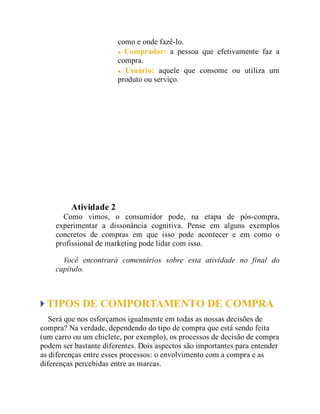 como e onde fazê-lo.
Comprador: a pessoa que efetivamente faz a
compra.
Usuário: aquele que consome ou utiliza um
produto ou serviço.
Teste seus conhecimentos
Atividade 2
Como vimos, o consumidor pode, na etapa de pós-compra,
experimentar a dissonância cognitiva. Pense em alguns exemplos
concretos de compras em que isso pode acontecer e em como o
profissional de marketing pode lidar com isso.
Você encontrará comentários sobre esta atividade no final do
capítulo.
TIPOS DE COMPORTAMENTO DE COMPRA
Será que nos esforçamos igualmente em todas as nossas decisões de
compra? Na verdade, dependendo do tipo de compra que está sendo feita
(um carro ou um chiclete, por exemplo), os processos de decisão de compra
podem ser bastante diferentes. Dois aspectos são importantes para entender
as diferenças entre esses processos: o envolvimento com a compra e as
diferenças percebidas entre as marcas.
 
