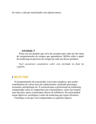 de variar, e não por insatisfação com alguma marca.
Teste seus conhecimentos
Atividade 3
Pense em um produto que sirva de exemplo para cada um dos tipos
de comportamento de compra que aprendemos. Reflita sobre o papel
do marketing no processo de compra de cada um desses produtos.
Você encontrará comentários sobre esta atividade no final do
capítulo.
RESUMO
O comportamento do consumidor é um tema complexo, que recebe
contribuições de várias áreas do conhecimento, incluindo psicologia,
economia, antropologia etc. É essencial para o profissional de marketing
compreender como se comportam seus consumidores, como eles tomam
suas decisões, quais os principais fatores de influência. Só assim poderá
traçar objetivos, estratégias e ações de marketing que sejam eficientes.
Certifique-se de que você compreendeu os seguintes tópicos:
 