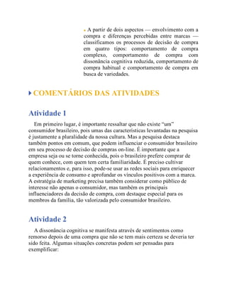 A partir de dois aspectos — envolvimento com a
compra e diferenças percebidas entre marcas —
classificamos os processos de decisão de compra
em quatro tipos: comportamento de compra
complexo, comportamento de compra com
dissonância cognitiva reduzida, comportamento de
compra habitual e comportamento de compra em
busca de variedades.
COMENTÁRIOS DAS ATIVIDADES
Atividade 1
Em primeiro lugar, é importante ressaltar que não existe “um”
consumidor brasileiro, pois umas das características levantadas na pesquisa
é justamente a pluralidade da nossa cultura. Mas a pesquisa destaca
também pontos em comum, que podem influenciar o consumidor brasileiro
em seu processo de decisão de compras on-line. É importante que a
empresa seja ou se torne conhecida, pois o brasileiro prefere comprar de
quem conhece, com quem tem certa familiaridade. É preciso cultivar
relacionamentos e, para isso, pode-se usar as redes sociais para enriquecer
a experiência de consumo e aprofundar os vínculos positivos com a marca.
A estratégia de marketing precisa também considerar como público de
interesse não apenas o consumidor, mas também os principais
influenciadores da decisão de compra, com destaque especial para os
membros da família, tão valorizada pelo consumidor brasileiro.
Atividade 2
A dissonância cognitiva se manifesta através de sentimentos como
remorso depois de uma compra que não se tem mais certeza se deveria ter
sido feita. Algumas situações concretas podem ser pensadas para
exemplificar:
 