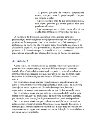 A pessoa gostaria de comprar determinada
marca, mas por causa do preço só pôde comprar
um produto similar.
A pessoa compra algo de que gosta inicialmente,
mas depois percebe que outras pessoas têm esse
produto melhorado.
A pessoa compra um produto porque ele está em
oferta, mas depois descobre que não vai usá-lo.
A existência da dissonância cognitiva após a compra gera uma
predisposição para o surgimento de julgamentos negativos em relação ao
produto que foi comprado, e isso pode interferir na próxima compra. O
profissional de marketing não tem como evitar totalmente a ocorrência da
dissonância cognitiva, mas pode minimizá-la, buscando conhecer a fundo o
processo de decisão de compra de seus clientes, percebendo suas
expectativas, ajustando-as e atuando fortemente na fase de pós-compra.
Atividade 3
Como vimos, no comportamento de compra complexo o consumidor
gasta bastante tempo e esforço buscando informações para tomar sua
decisão. O profissional de marketing deve ajudar o comprador a obter as
informações de que precisa, isto é, pensar em meios que disponibilizem
facilmente essas informações e enfatizar a diferenciação em favor da
marca.
No comportamento de compra com dissonância cognitiva reduzida,
como o consumidor decide mais rapidamente, o profissional de marketing
deve ajudar a reduzir possíveis dissonâncias cognitivas, buscando
argumentos para convencer o consumidor de que ele fez a escolha certa.
No comportamento de compra habitual, como não há fidelidade a uma
marca específica, cabe ao profissional de marketing estimular a compra,
por exemplo, com promoções de preço ou maior exposição do produto.
No comportamento de compra em busca de variedades, o consumidor
está propenso a variar de marca. Nesse processo de decisão de compra, o
marketing das marcas líderes busca estimular a fidelidade do consumidor,
enquanto o marketing de marcas com menor participação de mercado busca
estimular a experimentação.
 