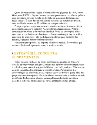 Quem falou mordeu a língua. Competindo com gigantes do setor, como
Globosat e ESPN, o Esporte Interativo antecipou tendências, pôs em prática
uma estratégia certeira focada no digital e se tornou um fenômeno nas
redes sociais. É líder de audiência entre os canais de esportes no Brasil,
com audiência mensal de 33 milhões de telespectadores.1
Por que algumas empresas, mesmo em setores altamente competitivos,
conseguem alcançar o sucesso? Não existe uma receita única. Porém,
estabelecer objetivos e determinar a melhor forma de se chegar a eles –
com base no conhecimento das forças e fraquezas do negócio e na análise
criteriosa do ambiente – são medidas que podem ajudar bastante. Em
resumo, é preciso pensar estrategicamente.
Foi assim que o pessoal do Esporte Interativo pensou. É sobre isso que
vamos refletir ao longo deste nosso primeiro capítulo.
ESTRATÉGIA: CONCEITOS
FUNDAMENTAIS
Todos os anos, milhares de novas empresas são criadas no Brasil. O
desafio de empreender, em geral, é motivado pela busca de autorrealização
e pelo desejo de assumir responsabilidades e ser independente. Aliam-se ao
desafio inovação, determinação e espírito prático. Para muitos, é a
concretização de um sonho. Mas, segundo dados do Sebrae, quase 25% das
pequenas e novas empresas não sobrevivem aos seus dois primeiros anos de
existência. Embora esse número tenha melhorado bastante na última
década, o índice de mortalidade de novas empresas ainda é crítico.2
 