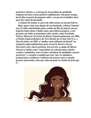primeiros clientes, e a entrega de um produto de qualidade
originou um boca a boca positivo rapidamente. Em pouco tempo,
havia filas na porta do pequeno salão e era preciso trabalhar duro
para dar conta da demanda.
A solução foi mudar-se para um salão maior, no mesmo bairro.
Hoje, quase vinte anos depois de sua fundação, o Beleza Natural
tem 12 salões distribuídos pelos estados do Rio de Janeiro (nove),
Espírito Santo (dois) e Bahia (um), uma fábrica própria, e está
presente em todas as principais redes sociais, como Facebook,
Twitter, Pinterest. Os sócios do Beleza Natural ganharam, em 2006,
o Prêmio Empreendedores do Novo Brasil, da revista Você S.A., e
Zica foi eleita, em 2007, a “mulher mais influente do Brasil” na
categoria empreendedorismo pelo Jornal do Brasil e Gazeta
Mercantil, entre outros prêmios. Em seu site, a equipe do Beleza
Natural se define como “especialista em soluções para cabelos
crespos e ondulados, com serviços e produtos de qualidade e preços
acessíveis”, e ressalta o orgulho que tem “por ter ajudado a
proporcionar a milhares e milhares de pessoas uma revolução
pessoal, mostrando a elas que cada um pode ser bonito do jeito que
é”.
 