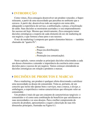 INTRODUÇÃO
Como vimos, Zica conseguiu desenvolver um produto vencedor, o Super-
relaxante, a partir de uma necessidade que percebeu no ambiente que a
cercava. A partir daí, desenvolveu todo um negócio em torno dele,
adequando a experiência do serviço, a ambientação, o preço, a localização
do salão. Suas decisões se mostraram acertadas e o seu empreendimento
faz sucesso até hoje. Mesmo que intuitivamente, Zica conseguiu tomar
decisões estratégicas a respeito de cada elemento do mix de marketing de
seu negócio, o que formou a base para o seu sucesso.
O mix de marketing é composto por quatro elementos básicos — também
chamados de “quatro Ps”:
Produto.
Praça (ou distribuição).
Preço.
Promoção (ou comunicação).
Neste capítulo, vamos estudar as principais decisões relacionadas a cada
um desses elementos e entender a importância da coerência entre essas
decisões para o sucesso de um negócio. Vamos começar entendendo as
decisões estratégicas em relação a produtos e marcas.
DECISÕES DE PRODUTOS E MARCAS
Para o marketing, um produto é qualquer oferta direcionada a satisfazer
uma necessidade ou desejo do consumidor. Trata-se, portanto, de um
conceito que inclui não apenas bens e serviços, mas a marca, o design, a
embalagem, a experiência e outras características que ofereçam valor ao
consumidor.
Um produto é mais do que um conjunto de características tangíveis: o
consumidor o vê como uma combinação de benefícios que satisfazem as
suas necessidades e os seus desejos. Para a melhor compreensão do
conceito de produto, apresentamos a seguir a descrição de suas três
dimensões principais, ilustradas na Figura 6.1:
 