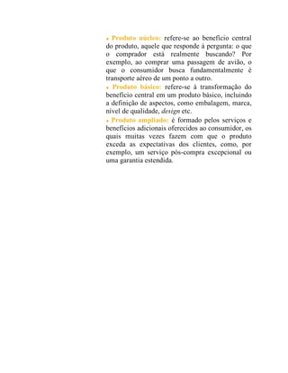 Produto núcleo: refere-se ao benefício central
do produto, aquele que responde à pergunta: o que
o comprador está realmente buscando? Por
exemplo, ao comprar uma passagem de avião, o
que o consumidor busca fundamentalmente é
transporte aéreo de um ponto a outro.
Produto básico: refere-se à transformação do
benefício central em um produto básico, incluindo
a definição de aspectos, como embalagem, marca,
nível de qualidade, design etc.
Produto ampliado: é formado pelos serviços e
benefícios adicionais oferecidos ao consumidor, os
quais muitas vezes fazem com que o produto
exceda as expectativas dos clientes, como, por
exemplo, um serviço pós-compra excepcional ou
uma garantia estendida.
 