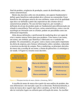final do produto, exigências de produção, canais de distribuição, entre
outras características.
Dentro das decisões sobre mix de produtos, um aspecto fundamental é
definir quais benefícios cada produto deve oferecer ao consumidor. Esses
benefícios são entregues através de seus atributos, como nível de qualidade
(que deve ser definido a partir das expectativas dos clientes-alvo) e
características próprias. No caso de bens tangíveis, por exemplo, a
definição do design do produto pode ser fundamental para diferenciação em
relação à concorrência. Para serviços, certas características, como o uso da
tecnologia na interação com os clientes, podem ser percebidas como um
diferencial importante.
Além dessas definições, o profissional de marketing deve ser capaz de
criar e manter marcas fortes para seus produtos. Uma marca é um nome,
um termo, um símbolo, que identifica o fabricante ou o vendedor do
produto. Os consumidores, em geral, veem a marca como parte importante
da oferta da empresa, pois fornece informações sobre o produto, reduzindo
a incerteza na decisão de compra. Para o marketing, as principais decisões
de marca são a escolha de seu nome, a forma de patrocínio e a estratégia a
ser usada. A Figura 6.2 resume essas decisões.
Figura 6.2 Principais decisões de marca. (Kotler e Armstrong, 2007).1
A escolha do nome de marca deve partir de uma análise do produto, dos
seus diferenciais e do mercado a que ele se direciona. Preferencialmente, o
nome de marca deve sugerir algo sobre o produto, ser fácil de lembrar e
não ter restrições legais ou culturais para utilização do nome. Ao escolher
 