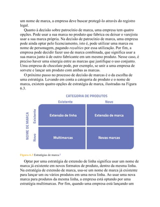 um nome de marca, a empresa deve buscar protegê-lo através do registro
legal.
Quanto à decisão sobre patrocínio de marca, uma empresa tem quatro
opções. Pode usar a sua marca no produto que fabrica ou deixar o varejista
usar a sua marca própria. Na decisão de patrocínio de marca, uma empresa
pode ainda optar pelo licenciamento, isto é, pode utilizar uma marca ou
nome de personagem, pagando royalties por essa utilização. Por fim, a
empresa pode decidir fazer uso de marca combinada, que significa usar a
sua marca junto à de outro fabricante em um mesmo produto. Nesse caso, é
preciso haver uma sinergia entre as marcas que justifique o uso conjunto.
Uma empresa de chocolate pode, por exemplo, se unir a uma empresa de
sorvete e lançar um produto com ambas as marcas.
O próximo passo no processo de decisão de marcas é o da escolha de
uma estratégia. Levando em conta a categoria de produto e o nome de
marca, existem quatro opções de estratégia de marca, ilustradas na Figura
6.3.
Figura 6.3 Estratégias de marca.2
Optar por uma estratégia de extensão de linha significa usar um nome de
marca já existente em novos formatos de produto, dentro da mesma linha.
Na estratégia de extensão de marca, usa-se um nome de marca já existente
para lançar um ou vários produtos em uma nova linha. Ao usar uma nova
marca para produtos da mesma linha, a empresa está optando por uma
estratégia multimarcas. Por fim, quando uma empresa está lançando um
 