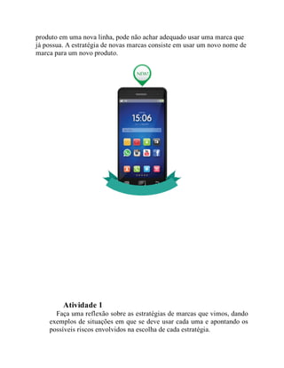 produto em uma nova linha, pode não achar adequado usar uma marca que
já possua. A estratégia de novas marcas consiste em usar um novo nome de
marca para um novo produto.
Teste seus conhecimentos
Atividade 1
Faça uma reflexão sobre as estratégias de marcas que vimos, dando
exemplos de situações em que se deve usar cada uma e apontando os
possíveis riscos envolvidos na escolha de cada estratégia.
 