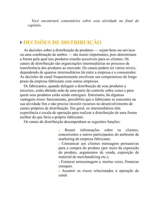 Você encontrará comentários sobre esta atividade no final do
capítulo.
DECISÕES DE DISTRIBUIÇÃO
As decisões sobre a distribuição de produtos — sejam bens ou serviços
ou uma combinação de ambos — são muito importantes, pois determinam
a forma pela qual tais produtos estarão acessíveis para os clientes. Os
canais de distribuição são organizações intermediárias no processo de
transferência dos produtos ao mercado. Os canais podem ter vários níveis,
dependendo de quantos intermediários há entre a empresa e o consumidor.
As decisões de canal frequentemente envolvem um compromisso de longo
prazo da empresa fabricante com outras empresas.
Os fabricantes, quando delegam a distribuição de seus produtos a
terceiros, estão abrindo mão de uma parte do controle sobre como e para
quem seus produtos estão sendo entregues. Entretanto, há algumas
vantagens nisso: basicamente, possibilita que o fabricante se concentre na
sua atividade fim e não precise investir recursos no desenvolvimento de
canais próprios de distribuição. Em geral, os intermediários têm
experiência e escala de operação para realizar a distribuição de uma forma
melhor do que faria o próprio fabricante.
Os canais de distribuição desempenham as seguintes funções:
Reunir informações sobre os clientes,
concorrentes e outros participantes do ambiente de
marketing da empresa fabricante.
Comunicar aos clientes mensagens persuasivas
para a compra do produto (por meio da exposição
do produto, argumentos de venda, exposição de
material de merchandising etc.).
Fornecer armazenagem e, muitas vezes, financiar
estoques.
Assumir os riscos relacionados à operação do
canal.
 