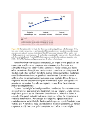Figura 1.2 O relatório Sobrevivência das Empresas no Brasil, publicado pelo Sebrae em 2015,
tem como objetivo apresentar os resultados do último estudo sobre a taxa de sobrevivência das
empresas com até dois anos de atividade no Brasil. É a segunda vez que o Sebrae realiza esse
trabalho, a partir do processamento e da análise das bases de dados mais recentes disponibilizadas
pela Secretaria da Receita Federal (SRF). Embora o percentual tenha estado em ascensão entre
2005 e 2007, 75,6% ainda configuram uma taxa de sobrevivência baixa.
Para sobreviver e ter sucesso no mercado, as organizações precisam ser
capazes de se diferenciar e superar seus concorrentes, dentro de um
ambiente de negócios cada vez mais dinâmico. Nesse sentido, não basta
olhar para dentro do negócio e conhecer suas competências e fraquezas. É
fundamental olhar também para fora, avaliar constantemente as mudanças
e tendências do ambiente, os possíveis movimentos dos concorrentes e
refletir sobre os impactos disso tudo para o seu negócio. Dessa forma, as
empresas buscam embasamento para orientar suas ações, protegendo sua
posição no mercado e fazendo seu negócio crescer. Esse é o sentido de
pensar estrategicamente.
O termo “estratégia” tem origem militar, sendo uma derivação do termo
grego strategos, que une stratos (exército) com ag (liderar). Muito embora
negócios e guerras sejam dimensões bem diferentes, há muitas lições a
aprender. Em geral, o objetivo de uma estratégia militar é a conquista e o
controle de territórios. Para atingir esse objetivo, é preciso analisar
cuidadosamente a distribuição das forças inimigas, as condições do terreno,
o clima etc. A partir daí pode-se elaborar um plano de campanha. Já para as
empresas, o objetivo principal é conquistar mercados, e a estratégia
 