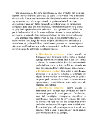 Para uma empresa, delegar a distribuição de seus produtos não significa
isentar-se de definir uma estratégia de como isso deve ser feito e de quem
deve fazê-lo. Um planejamento de distribuição cuidadoso identifica a que
segmentos de mercado se quer atender e quais os níveis de serviço
desejados por cada um deles, buscando identificar quais os canais mais
adequados para cada um. Nesse sentido, é importante identificar e avaliar
as principais opções de canais existentes. Uma opção de canal é descrita
por três elementos: tipos de intermediários, número de intermediários
necessários e as condições e responsabilidades de cada membro do canal.
Uma empresa pode optar por um ou mais tipos de intermediários. Os
mais comuns são a força de vendas própria, distribuidores exclusivos e
atacadistas, os quais trabalham também com produtos de outras empresas.
As empresas têm de decidir também quantos intermediários usarão, o que
envolve a escolha entre três estratégias básicas:
Distribuição exclusiva: ocorre quando o
fornecedor quer ter maior controle sobre o nível de
serviço oferecido ao cliente final e, por isso, limita
o número de intermediários. Envolve um acordo de
exclusividade com os intermediários, através do
qual estes não podem vender marcas concorrentes.
Distribuição seletiva: fica entre a distribuição
exclusiva e a intensiva. Envolve a utilização de
alguns intermediários selecionados, com os quais a
empresa pode desenvolver bons relacionamentos
operacionais, possibilitando uma cobertura de
mercado satisfatória.
Distribuição intensiva: ocorre quando o
fabricante quer colocar seus produtos no maior
número de pontos de venda possível. Geralmente,
com tal estratégia, consegue-se massificar a
distribuição, mas o nível de serviço não é tão bom,
na medida em que não há um comprometimento
exclusivo do intermediário para com o fabricante.
Essa estratégia é adequada quando se trata de um
produto para o qual o consumidor exige grande
conveniência na hora da compra.
 