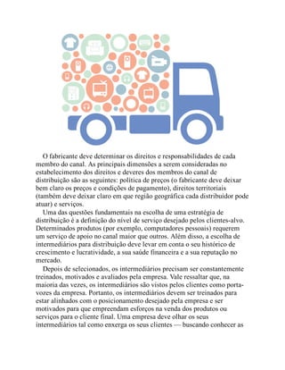 O fabricante deve determinar os direitos e responsabilidades de cada
membro do canal. As principais dimensões a serem consideradas no
estabelecimento dos direitos e deveres dos membros do canal de
distribuição são as seguintes: política de preços (o fabricante deve deixar
bem claro os preços e condições de pagamento), direitos territoriais
(também deve deixar claro em que região geográfica cada distribuidor pode
atuar) e serviços.
Uma das questões fundamentais na escolha de uma estratégia de
distribuição é a definição do nível de serviço desejado pelos clientes-alvo.
Determinados produtos (por exemplo, computadores pessoais) requerem
um serviço de apoio no canal maior que outros. Além disso, a escolha de
intermediários para distribuição deve levar em conta o seu histórico de
crescimento e lucratividade, a sua saúde financeira e a sua reputação no
mercado.
Depois de selecionados, os intermediários precisam ser constantemente
treinados, motivados e avaliados pela empresa. Vale ressaltar que, na
maioria das vezes, os intermediários são vistos pelos clientes como porta-
vozes da empresa. Portanto, os intermediários devem ser treinados para
estar alinhados com o posicionamento desejado pela empresa e ser
motivados para que empreendam esforços na venda dos produtos ou
serviços para o cliente final. Uma empresa deve olhar os seus
intermediários tal como enxerga os seus clientes — buscando conhecer as
 