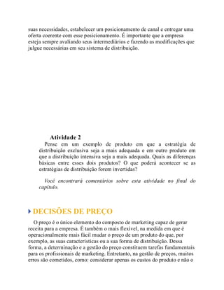 suas necessidades, estabelecer um posicionamento de canal e entregar uma
oferta coerente com esse posicionamento. É importante que a empresa
esteja sempre avaliando seus intermediários e fazendo as modificações que
julgue necessárias em seu sistema de distribuição.
Teste seus conhecimentos
Atividade 2
Pense em um exemplo de produto em que a estratégia de
distribuição exclusiva seja a mais adequada e em outro produto em
que a distribuição intensiva seja a mais adequada. Quais as diferenças
básicas entre esses dois produtos? O que poderá acontecer se as
estratégias de distribuição forem invertidas?
Você encontrará comentários sobre esta atividade no final do
capítulo.
DECISÕES DE PREÇO
O preço é o único elemento do composto de marketing capaz de gerar
receita para a empresa. É também o mais flexível, na medida em que é
operacionalmente mais fácil mudar o preço de um produto do que, por
exemplo, as suas características ou a sua forma de distribuição. Dessa
forma, a determinação e a gestão do preço constituem tarefas fundamentais
para os profissionais de marketing. Entretanto, na gestão de preços, muitos
erros são cometidos, como: considerar apenas os custos do produto e não o
 