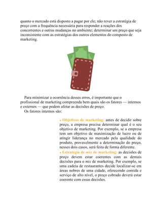 quanto o mercado está disposto a pagar por ele; não rever a estratégia de
preço com a frequência necessária para responder a reações dos
concorrentes e outras mudanças no ambiente; determinar um preço que seja
inconsistente com as estratégias dos outros elementos do composto de
marketing.
Para minimizar a ocorrência desses erros, é importante que o
profissional de marketing compreenda bem quais são os fatores — internos
e externos — que podem afetar as decisões de preço.
Os fatores internos são:
Objetivos de marketing: antes de decidir sobre
preço, a empresa precisa determinar qual é o seu
objetivo de marketing. Por exemplo, se a empresa
tem um objetivo de maximização de lucro ou de
atingir liderança no mercado pela qualidade do
produto, provavelmente a determinação do preço,
nesses dois casos, será feita de forma diferente.
Estratégia de mix de marketing: as decisões de
preço devem estar coerentes com as demais
decisões para o mix de marketing. Por exemplo, se
uma cadeia de restaurantes decide localizar-se em
áreas nobres de uma cidade, oferecendo comida e
serviço de alto nível, o preço cobrado deverá estar
coerente com essas decisões.
 