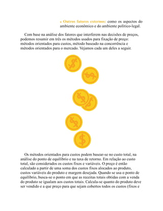 Outros fatores externos: como os aspectos do
ambiente econômico e do ambiente político-legal.
Com base na análise dos fatores que interferem nas decisões de preços,
podemos resumir em três os métodos usados para fixação de preço:
métodos orientados para custos, método baseado na concorrência e
métodos orientados para o mercado. Vejamos cada um deles a seguir.
Os métodos orientados para custos podem basear-se no custo total, na
análise do ponto de equilíbrio e na taxa de retorno. Em relação ao custo
total, são considerados os custos fixos e variáveis. O preço é então
calculado a partir de uma soma dos custos fixos alocados ao produto,
custos variáveis do produto e margem desejada. Quando se usa o ponto de
equilíbrio, busca-se o ponto em que as receitas totais obtidas com a venda
do produto se igualam aos custos totais. Calcula-se quanto do produto deve
ser vendido e a que preço para que sejam cobertos todos os custos (fixos e
 