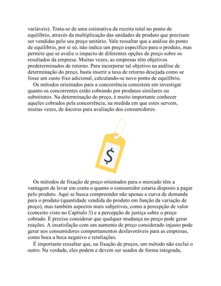 variáveis). Trata-se de uma estimativa da receita total no ponto de
equilíbrio, através da multiplicação das unidades de produto que precisam
ser vendidas pelo seu preço unitário. Vale ressaltar que a análise do ponto
de equilíbrio, por si só, não indica um preço específico para o produto, mas
permite que se avalie o impacto de diferentes opções de preço sobre os
resultados da empresa. Muitas vezes, as empresas têm objetivos
predeterminados de retorno. Para incorporar tal objetivo na análise de
determinação do preço, basta inserir a taxa de retorno desejada como se
fosse um custo fixo adicional, calculando-se novo ponto de equilíbrio.
Os métodos orientados para a concorrência consistem em investigar
quanto os concorrentes estão cobrando por produtos similares ou
substitutos. Na determinação do preço, é muito importante conhecer
aqueles cobrados pela concorrência, na medida em que estes servem,
muitas vezes, de âncoras para avaliação dos consumidores.
Os métodos de fixação de preço orientados para o mercado têm a
vantagem de levar em conta o quanto o consumidor estaria disposto a pagar
pelo produto. Aqui se busca compreender não apenas a curva de demanda
para o produto (quantidade vendida do produto em função da variação de
preço), mas também aspectos mais subjetivos, como a percepção de valor
(conceito visto no Capítulo 3) e a percepção de justiça sobre o preço
cobrado. É preciso considerar que qualquer mudança no preço pode gerar
reações. A insatisfação com um aumento de preço considerado injusto pode
gerar nos consumidores comportamentos desfavoráveis para as empresas,
como boca a boca negativo e retaliações.
É importante ressaltar que, na fixação de preços, um método não exclui o
outro. Na verdade, eles podem e devem ser usados de forma integrada,
 