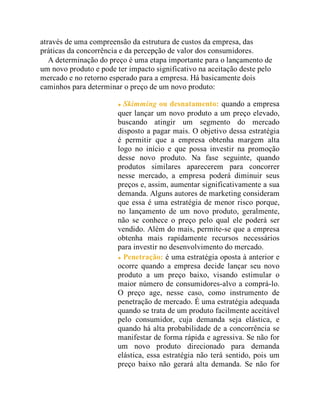 através de uma compreensão da estrutura de custos da empresa, das
práticas da concorrência e da percepção de valor dos consumidores.
A determinação do preço é uma etapa importante para o lançamento de
um novo produto e pode ter impacto significativo na aceitação deste pelo
mercado e no retorno esperado para a empresa. Há basicamente dois
caminhos para determinar o preço de um novo produto:
Skimming ou desnatamento: quando a empresa
quer lançar um novo produto a um preço elevado,
buscando atingir um segmento do mercado
disposto a pagar mais. O objetivo dessa estratégia
é permitir que a empresa obtenha margem alta
logo no início e que possa investir na promoção
desse novo produto. Na fase seguinte, quando
produtos similares aparecerem para concorrer
nesse mercado, a empresa poderá diminuir seus
preços e, assim, aumentar significativamente a sua
demanda. Alguns autores de marketing consideram
que essa é uma estratégia de menor risco porque,
no lançamento de um novo produto, geralmente,
não se conhece o preço pelo qual ele poderá ser
vendido. Além do mais, permite-se que a empresa
obtenha mais rapidamente recursos necessários
para investir no desenvolvimento do mercado.
Penetração: é uma estratégia oposta à anterior e
ocorre quando a empresa decide lançar seu novo
produto a um preço baixo, visando estimular o
maior número de consumidores-alvo a comprá-lo.
O preço age, nesse caso, como instrumento de
penetração de mercado. É uma estratégia adequada
quando se trata de um produto facilmente aceitável
pelo consumidor, cuja demanda seja elástica, e
quando há alta probabilidade de a concorrência se
manifestar de forma rápida e agressiva. Se não for
um novo produto direcionado para demanda
elástica, essa estratégia não terá sentido, pois um
preço baixo não gerará alta demanda. Se não for
 