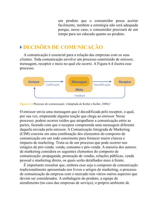 um produto que o consumidor possa aceitar
facilmente, também a estratégia não será adequada
porque, nesse caso, o consumidor precisará de um
tempo para ser educado quanto ao produto.
DECISÕES DE COMUNICAÇÃO
A comunicação é essencial para a relação das empresas com os seus
clientes. Toda comunicação envolve um processo constituído de emissor,
mensagem, receptor e meio no qual ele ocorre. A Figura 6.4 ilustra esse
processo.
Figura 6.4 Processo de comunicação. (Adaptada de Kotler e Keller, 2006).2
O emissor envia uma mensagem que é decodificada pelo receptor, o qual,
por sua vez, empreende alguma reação que chega ao emissor. Nesse
processo, podem ocorrer ruídos que atrapalhem a comunicação entre as
partes, fazendo com que o receptor compreenda uma mensagem diferente
daquela enviada pelo emissor. A Comunicação Integrada de Marketing
(CIM) consiste em uma combinação dos elementos do composto de
comunicação em um todo consistente para fornecer maior clareza e
impacto de marketing. Trata-se de um processo que pode ocorrer nos
estágios de pré-venda, venda, consumo e pós-venda. A maioria dos autores
de marketing considera os seguintes elementos do composto de
comunicação: propaganda, promoção de vendas, relações públicas, venda
pessoal e marketing direto, os quais serão detalhados mais à frente.
É importante ressaltar que, embora esse seja o composto de comunicação
tradicionalmente apresentado nos livros e artigos de marketing, o processo
de comunicação da empresa com o mercado tem vários outros aspectos que
devem ser considerados. A embalagem do produto, a equipe de
atendimento (no caso das empresas de serviço), o próprio ambiente de
 