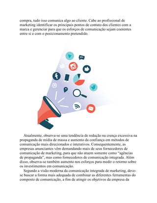 compra, tudo isso comunica algo ao cliente. Cabe ao profissional de
marketing identificar os principais pontos de contato dos clientes com a
marca e gerenciar para que os esforços de comunicação sejam coerentes
entre si e com o posicionamento pretendido.
Atualmente, observa-se uma tendência de redução na crença excessiva na
propaganda de mídia de massa e aumento da confiança em métodos de
comunicação mais direcionados e interativos. Consequentemente, as
empresas anunciantes vêm demandando mais de seus fornecedores de
comunicação de marketing, para que não atuem somente como “agências
de propaganda”, mas como fornecedores de comunicação integrada. Além
disso, observa-se também aumento nos esforços para medir o retorno sobre
os investimentos em comunicação.
Segundo a visão moderna da comunicação integrada de marketing, deve-
se buscar a forma mais adequada de combinar as diferentes ferramentas do
composto de comunicação, a fim de atingir os objetivos da empresa da
 