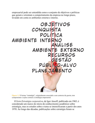 empresarial pode ser entendida como o conjunto de objetivos e políticas
que guiam e orientam o comportamento da empresa no longo prazo,
levando em conta os ambientes externo e interno.
Figura 1.3 O termo “estratégia”, originalmente associado a um contexto de guerra, tem
componentes e ações comuns à estratégia empresarial.
O livro Estratégia corporativa, de Igor Ansoff, publicado em 1965, é
considerado um marco do início do conhecimento acadêmico sobre
estratégia, mas os estudos sobre o tema se intensificaram a partir dos anos
1970. Ao longo das décadas, publicações sobre estratégia foram se
 