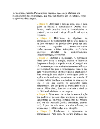 forma mais eficiente. Para que isso ocorra, é necessário elaborar um
planejamento da comunicação, que pode ser descrito em sete etapas, como
as apresentadas a seguir.
Etapa 1: Identificar o público-alvo, isto é, para
quem se destina a comunicação. Quanto mais
focada, mais precisa será a comunicação e,
portanto, menor será o desperdício de esforços e
recursos.
Etapa 2: Determinar os objetivos da
comunicação. É fundamental definir qual resposta
se quer despertar no público-alvo: pode ser uma
resposta cognitiva (conscientização,
conhecimento), afetiva (simpatia, preferência,
interesse, atitude) ou comportamental
(experimentação, recompra).
Etapa 3: Elaborar a mensagem. A mensagem
ideal deve atrair a atenção, manter o interesse,
despertar o desejo e impelir a ação. Conseguir um
efeito no comportamento (ação) do consumidor é a
tarefa mais difícil para a comunicação, mas é a que
gera resultados mais imediatos para a organização.
Para conseguir esse efeito, a mensagem pode ter
apelos mais racionais, emocionais ou morais. É
preciso definir também a estrutura da mensagem,
isto é, em que ordem os conteúdos serão
apresentados, em que parte da mensagem estará a
marca. Além disso, deve ser avaliado o nível de
credibilidade da fonte da mensagem.
Etapa 4: Selecionar os meios de comunicação
que podem ser pessoais (por exemplo: os próprios
vendedores da empresa, especialistas no produto
etc.) ou não pessoais (mídia, atmosfera, eventos
etc.). É preciso selecionar os meios eficazes, de
acordo com o público-alvo a ser atingido.
Etapa 5: Estabelecer o orçamento de
comunicação. Para isso, há alguns métodos que
 