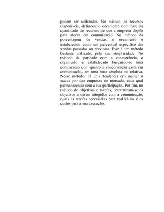 podem ser utilizados. No método de recursos
disponíveis, define-se o orçamento com base na
quantidade de recursos de que a empresa dispõe
para alocar em comunicação. No método da
porcentagem de vendas, o orçamento é
estabelecido como um percentual específico das
vendas passadas ou previstas. Esse é um método
bastante utilizado, pela sua simplicidade. No
método da paridade com a concorrência, o
orçamento é estabelecido buscando-se uma
comparação com quanto a concorrência gasta em
comunicação, em uma base absoluta ou relativa.
Nesse método, há uma tendência em manter o
status quo das empresas no mercado, cada qual
permanecendo com a sua participação. Por fim, no
método de objetivos e tarefas, determinam-se os
objetivos a serem atingidos com a comunicação,
quais as tarefas necessárias para realizá-los e os
custos para a sua execução.
 