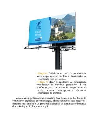 Etapa 6: Decidir sobre o mix de comunicação.
Nessa etapa, deve-se escolher as ferramentas de
comunicação mais adequadas.
Etapa 7: Medir os resultados da comunicação
considerando os objetivos pretendidos. É um
desafio porque, no mercado, há sempre inúmeras
variáveis atuando e não apenas os esforços de
comunicação da empresa.
Como se viu, o profissional de marketing deve buscar a melhor forma de
combinar os elementos de comunicação, a fim de atingir os seus objetivos
da forma mais eficiente. Os principais elementos da comunicação integrada
de marketing serão descritos a seguir.
 