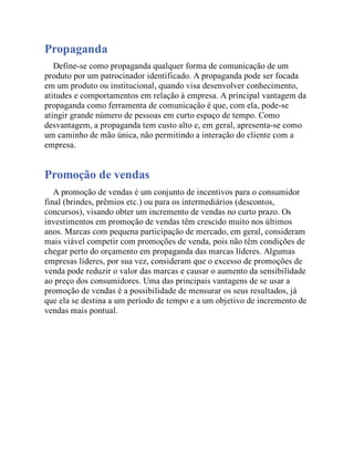 Propaganda
Define-se como propaganda qualquer forma de comunicação de um
produto por um patrocinador identificado. A propaganda pode ser focada
em um produto ou institucional, quando visa desenvolver conhecimento,
atitudes e comportamentos em relação à empresa. A principal vantagem da
propaganda como ferramenta de comunicação é que, com ela, pode-se
atingir grande número de pessoas em curto espaço de tempo. Como
desvantagem, a propaganda tem custo alto e, em geral, apresenta-se como
um caminho de mão única, não permitindo a interação do cliente com a
empresa.
Promoção de vendas
A promoção de vendas é um conjunto de incentivos para o consumidor
final (brindes, prêmios etc.) ou para os intermediários (descontos,
concursos), visando obter um incremento de vendas no curto prazo. Os
investimentos em promoção de vendas têm crescido muito nos últimos
anos. Marcas com pequena participação de mercado, em geral, consideram
mais viável competir com promoções de venda, pois não têm condições de
chegar perto do orçamento em propaganda das marcas líderes. Algumas
empresas líderes, por sua vez, consideram que o excesso de promoções de
venda pode reduzir o valor das marcas e causar o aumento da sensibilidade
ao preço dos consumidores. Uma das principais vantagens de se usar a
promoção de vendas é a possibilidade de mensurar os seus resultados, já
que ela se destina a um período de tempo e a um objetivo de incremento de
vendas mais pontual.
 