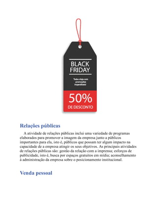 Relações públicas
A atividade de relações públicas inclui uma variedade de programas
elaborados para promover a imagem da empresa junto a públicos
importantes para ela, isto é, públicos que possam ter algum impacto na
capacidade de a empresa atingir os seus objetivos. As principais atividades
de relações públicas são: gestão da relação com a imprensa; esforços de
publicidade, isto é, busca por espaços gratuitos em mídia; aconselhamento
à administração da empresa sobre o posicionamento institucional.
Venda pessoal
 