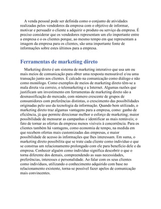 A venda pessoal pode ser definida como o conjunto de atividades
realizadas pelos vendedores da empresa com o objetivo de informar,
motivar e persuadir o cliente a adquirir o produto ou serviço da empresa. É
preciso considerar que os vendedores representam um elo importante entre
a empresa e o os clientes porque, ao mesmo tempo em que representam a
imagem da empresa para os clientes, são uma importante fonte de
informações sobre estes últimos para a empresa.
Ferramentas de marketing direto
Marketing direto é um sistema de marketing interativo que usa um ou
mais meios de comunicação para obter uma resposta mensurável e/ou uma
transação junto aos clientes. É calcado na comunicação como diálogo e não
como monólogo. Como exemplos de meios de marketing direto têm-se a
mala direta via correio, o telemarketing e a Internet. Algumas razões que
justificam um investimento em ferramentas de marketing direto são a
desmassificação do mercado, com número crescente de grupos de
consumidores com preferências distintas, o crescimento das possibilidades
originadas pelo uso da tecnologia da informação. Quando bem utilizado, o
marketing direto traz algumas vantagens para a empresa, como: ganho de
eficiência, já que permite direcionar melhor o esforço de marketing; maior
possibilidade de mensurar as campanhas e identificar as mais rentáveis; o
fato de tornar as ofertas da empresa menos visíveis à concorrência. Para os
clientes também há vantagens, como economia de tempo, na medida em
que recebem ofertas mais customizadas das empresas, e maior
possibilidade de acesso às informações que lhes interessam. Em suma, o
marketing direto possibilita que se trate cada cliente como indivíduo e que
se construa um relacionamento prolongado com ele para benefício dele e da
empresa. Conhecer alguém como indivíduo significa descobrir o que o
torna diferente dos demais, compreendendo as suas necessidades,
preferências, interesses e personalidade. Ao falar com os seus clientes
como indivíduos, utilizando o conhecimento adquirido com base no
relacionamento existente, torna-se possível fazer apelos de comunicação
mais convincentes.
 