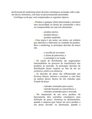 profissional de marketing tomar decisões estratégicas acertadas sobre cada
um desses elementos, com base no posicionamento pretendido.
Certifique-se de que você compreendeu os seguintes tópicos:
Produto é qualquer oferta direcionada a satisfazer
uma necessidade ou desejo do consumidor e deve
ser compreendido em suas três dimensões:
produto núcleo;
produto básico;
produto ampliado.
Uma marca é um nome, um termo, um símbolo
que identifica o fabricante ou vendedor do produto.
Para o marketing, as principais decisões de marca
são:
a escolha de seu nome;
a forma de patrocínio; e
a estratégia a ser usada.
Os canais de distribuição são organizações
intermediárias no processo de transferência dos
produtos ao mercado. As principais decisões de
distribuição dizem respeito ao fato de ela ser
exclusiva, seletiva ou intensiva.
As decisões de preço são influenciadas por
diversos fatores, internos e externos, e, com base
na análise desses fatores há três métodos para
fixação de preço:
métodos orientados para custos;
método baseado na concorrência; e
métodos orientados para o mercado.
No lançamento de um novo produto, há
basicamente dois caminhos estratégicos para
definição de preço: skimming ou desnatamento,
quando a empresa quer lançar um novo produto a
um preço elevado, ou penetração, quando a
 