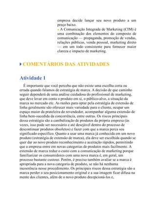 empresa decide lançar seu novo produto a um
preço baixo.
A Comunicação Integrada de Marketing (CIM) é
uma combinação dos elementos do composto de
comunicação — propaganda, promoção de vendas,
relações públicas, venda pessoal, marketing direto
— em um todo consistente para fornecer maior
clareza e impacto de marketing.
COMENTÁRIOS DAS ATIVIDADES
Atividade 1
É importante que você perceba que não existe uma escolha certa ou
errada quando falamos de estratégia de marca. A decisão de que caminho
seguir dependerá de uma análise cuidadosa do profissional de marketing,
que deve levar em conta o produto em si, o público-alvo, a situação da
marca no mercado etc. As razões para optar pela estratégia de extensão de
linha geralmente são oferecer mais variedade para o cliente, ocupar um
espaço maior da prateleira do revendedor, acompanhar alguma extensão de
linha bem-sucedida da concorrência, entre outras. Os riscos principais
dessa estratégia são a canibalização de produtos da própria empresa (às
vezes, isso pode ser necessário e até desejável dentro do processo de
descontinuar produtos obsoletos) e fazer com que a marca perca seu
significado específico. Quanto a usar uma marca já conhecida em um novo
produto (estratégia de extensão de marca), ela deve ser escolhida quando se
quer dar ao novo produto reconhecimento e aceitação rápidos, permitindo
que a empresa entre em novas categorias de produtos mais facilmente. A
extensão de marca reduz o custo com a comunicação de marketing porque
familiarizar os consumidores com uma nova marca é, em geral, um
processo bastante custoso. Porém, é preciso também avaliar se a marca é
apropriada para a nova categoria de produto, se não há nenhuma
incoerência nesse procedimento. Os principais riscos dessa estratégia são a
marca perder o seu posicionamento original e a sua imagem ficar difusa na
mente dos clientes, além de o novo produto decepcioná-los e,
 