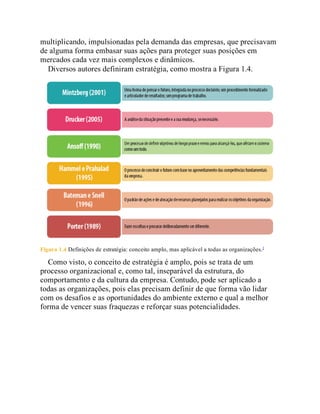 multiplicando, impulsionadas pela demanda das empresas, que precisavam
de alguma forma embasar suas ações para proteger suas posições em
mercados cada vez mais complexos e dinâmicos.
Diversos autores definiram estratégia, como mostra a Figura 1.4.
Figura 1.4 Definições de estratégia: conceito amplo, mas aplicável a todas as organizações.3
Como visto, o conceito de estratégia é amplo, pois se trata de um
processo organizacional e, como tal, inseparável da estrutura, do
comportamento e da cultura da empresa. Contudo, pode ser aplicado a
todas as organizações, pois elas precisam definir de que forma vão lidar
com os desafios e as oportunidades do ambiente externo e qual a melhor
forma de vencer suas fraquezas e reforçar suas potencialidades.
 