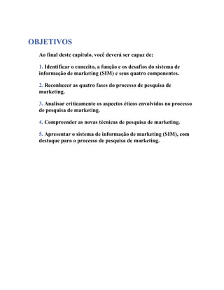 OBJETIVOS
Ao final deste capítulo, você deverá ser capaz de:
1. Identificar o conceito, a função e os desafios do sistema de
informação de marketing (SIM) e seus quatro componentes.
2. Reconhecer as quatro fases do processo de pesquisa de
marketing.
3. Analisar criticamente os aspectos éticos envolvidos no processo
de pesquisa de marketing.
4. Compreender as novas técnicas de pesquisa de marketing.
5. Apresentar o sistema de informação de marketing (SIM), com
destaque para o processo de pesquisa de marketing.
 