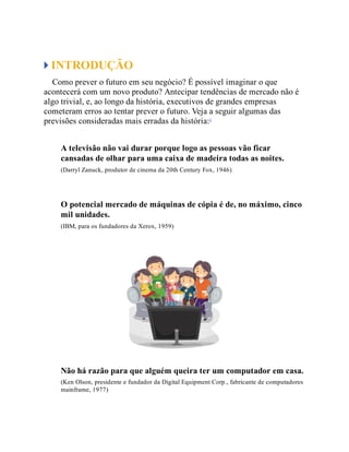 INTRODUÇÃO
Como prever o futuro em seu negócio? É possível imaginar o que
acontecerá com um novo produto? Antecipar tendências de mercado não é
algo trivial, e, ao longo da história, executivos de grandes empresas
cometeram erros ao tentar prever o futuro. Veja a seguir algumas das
previsões consideradas mais erradas da história:1
A televisão não vai durar porque logo as pessoas vão ficar
cansadas de olhar para uma caixa de madeira todas as noites.
(Darryl Zanuck, produtor de cinema da 20th Century Fox, 1946)
O potencial mercado de máquinas de cópia é de, no máximo, cinco
mil unidades.
(IBM, para os fundadores da Xerox, 1959)
Não há razão para que alguém queira ter um computador em casa.
(Ken Olson, presidente e fundador da Digital Equipment Corp., fabricante de computadores
mainframe, 1977)
 