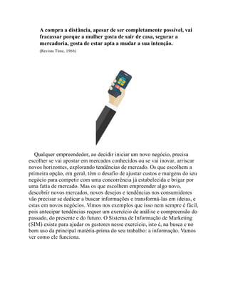 A compra a distância, apesar de ser completamente possível, vai
fracassar porque a mulher gosta de sair de casa, segurar a
mercadoria, gosta de estar apta a mudar a sua intenção.
(Revista Time, 1966)
Qualquer empreendedor, ao decidir iniciar um novo negócio, precisa
escolher se vai apostar em mercados conhecidos ou se vai inovar, arriscar
novos horizontes, explorando tendências de mercado. Os que escolhem a
primeira opção, em geral, têm o desafio de ajustar custos e margens do seu
negócio para competir com uma concorrência já estabelecida e brigar por
uma fatia de mercado. Mas os que escolhem empreender algo novo,
descobrir novos mercados, novos desejos e tendências nos consumidores
vão precisar se dedicar a buscar informações e transformá-las em ideias, e
estas em novos negócios. Vimos nos exemplos que isso nem sempre é fácil,
pois antecipar tendências requer um exercício de análise e compreensão do
passado, do presente e do futuro. O Sistema de Informação de Marketing
(SIM) existe para ajudar os gestores nesse exercício, isto é, na busca e no
bom uso da principal matéria-prima do seu trabalho: a informação. Vamos
ver como ele funciona.
 