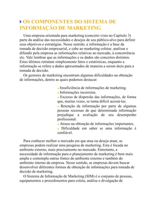 OS COMPONENTES DO SISTEMA DE
INFORMAÇÃO DE MARKETING
Uma empresa orientada para marketing (conceito visto no Capítulo 3)
parte da análise das necessidades e desejos de seu público-alvo para definir
seus objetivos e estratégias. Nesse sentido, a informação é a base da
tomada de decisão empresarial, e cabe ao marketing coletar, analisar e
difundir pela empresa as informações relativas ao mercado, à concorrência
etc. Vale lembrar que as informações e os dados são conceitos distintos.
Estes últimos retratam simplesmente fatos e estatísticas, enquanto a
informação se refere a dados apresentados de maneira a serem úteis para a
tomada de decisão.
Os gestores de marketing encontram algumas dificuldades na obtenção
de informações, dentre as quais podemos destacar:
Insuficiência de informações de marketing.
Informações incorretas.
Excesso de dispersão das informações, de forma
que, muitas vezes, se torna difícil acessá-las.
Retenção da informação por parte de algumas
pessoas receosas de que determinada informação
prejudique a avaliação de seu desempenho
profissional.
Atraso na obtenção de informações importantes.
Dificuldade em saber se uma informação é
confiável.
Para conhecer melhor o mercado em que atua ou deseja atuar, as
empresas podem realizar uma pesquisa de marketing. Esta é focada no
ambiente externo, mais precisamente no mercado. Entretanto, a
necessidade de informação para o planejamento de marketing é bem mais
ampla e contempla outras fontes do ambiente externo e também do
ambiente interno da empresa. Nesse sentido, as empresas devem buscar
desenvolver diferentes formas de obtenção de informações para tomada de
decisão de marketing.
O Sistema de Informação de Marketing (SIM) é o conjunto de pessoas,
equipamentos e procedimentos para coleta, análise e divulgação de
 