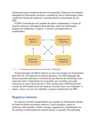 informações para tomada de decisão em marketing. Dispor de um conjunto
adequado de informações externas e combiná-lo com as informações sobre
o ambiente interno da empresa é o grande desafio na montagem de um
SIM.
O SIM é formado por um conjunto de quatro componentes: sistema de
registros internos; inteligência de marketing; análise de informação;
pesquisa de marketing. A Figura 7.1 retrata a interação entre os
componentes.
Figura 7.1 Componentes do Sistema de Informação de Marketing.2
O principal papel do SIM é analisar as reais necessidades de informações
para obtê-las e divulgá-las de maneira oportuna. Um SIM adequado não
fornece garantia total para o resultado de uma decisão de marketing, como
a decisão sobre o lançamento de um produto, por exemplo, mas pode
minimizar os riscos dessa decisão. Cabe ressaltar que o SIM faz parte do
sistema de informação maior da empresa, devendo estar a ele integrado. A
seguir, vamos ver com mais detalhes os quatro componentes do SIM.
Registros internos
Os registros internos compreendem um conjunto de informações obtidas
de fontes de dentro da própria empresa. Como exemplos, temos os
relatórios sobre pedidos, vendas, estoques, pagamentos, recebimentos etc.
Ao analisar as informações de origem interna, os gerentes de marketing
 