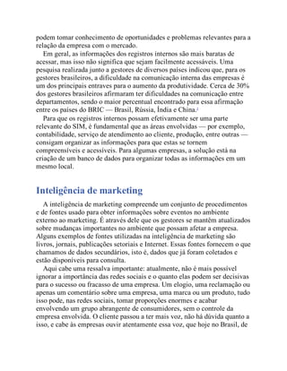 podem tomar conhecimento de oportunidades e problemas relevantes para a
relação da empresa com o mercado.
Em geral, as informações dos registros internos são mais baratas de
acessar, mas isso não significa que sejam facilmente acessáveis. Uma
pesquisa realizada junto a gestores de diversos países indicou que, para os
gestores brasileiros, a dificuldade na comunicação interna das empresas é
um dos principais entraves para o aumento da produtividade. Cerca de 30%
dos gestores brasileiros afirmaram ter dificuldades na comunicação entre
departamentos, sendo o maior percentual encontrado para essa afirmação
entre os países do BRIC — Brasil, Rússia, Índia e China.3
Para que os registros internos possam efetivamente ser uma parte
relevante do SIM, é fundamental que as áreas envolvidas — por exemplo,
contabilidade, serviço de atendimento ao cliente, produção, entre outras —
consigam organizar as informações para que estas se tornem
compreensíveis e acessíveis. Para algumas empresas, a solução está na
criação de um banco de dados para organizar todas as informações em um
mesmo local.
Inteligência de marketing
A inteligência de marketing compreende um conjunto de procedimentos
e de fontes usado para obter informações sobre eventos no ambiente
externo ao marketing. É através dele que os gestores se mantêm atualizados
sobre mudanças importantes no ambiente que possam afetar a empresa.
Alguns exemplos de fontes utilizadas na inteligência de marketing são
livros, jornais, publicações setoriais e Internet. Essas fontes fornecem o que
chamamos de dados secundários, isto é, dados que já foram coletados e
estão disponíveis para consulta.
Aqui cabe uma ressalva importante: atualmente, não é mais possível
ignorar a importância das redes sociais e o quanto elas podem ser decisivas
para o sucesso ou fracasso de uma empresa. Um elogio, uma reclamação ou
apenas um comentário sobre uma empresa, uma marca ou um produto, tudo
isso pode, nas redes sociais, tomar proporções enormes e acabar
envolvendo um grupo abrangente de consumidores, sem o controle da
empresa envolvida. O cliente passou a ter mais voz, não há dúvida quanto a
isso, e cabe às empresas ouvir atentamente essa voz, que hoje no Brasil, de
 