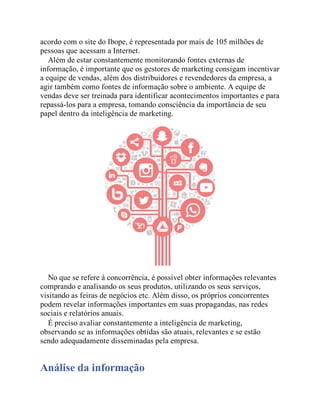 acordo com o site do Ibope, é representada por mais de 105 milhões de
pessoas que acessam a Internet.
Além de estar constantemente monitorando fontes externas de
informação, é importante que os gestores de marketing consigam incentivar
a equipe de vendas, além dos distribuidores e revendedores da empresa, a
agir também como fontes de informação sobre o ambiente. A equipe de
vendas deve ser treinada para identificar acontecimentos importantes e para
repassá-los para a empresa, tomando consciência da importância de seu
papel dentro da inteligência de marketing.
No que se refere à concorrência, é possível obter informações relevantes
comprando e analisando os seus produtos, utilizando os seus serviços,
visitando as feiras de negócios etc. Além disso, os próprios concorrentes
podem revelar informações importantes em suas propagandas, nas redes
sociais e relatórios anuais.
É preciso avaliar constantemente a inteligência de marketing,
observando se as informações obtidas são atuais, relevantes e se estão
sendo adequadamente disseminadas pela empresa.
Análise da informação
 