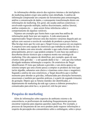 As informações obtidas através dos registros internos e da inteligência
de marketing podem exigir uma análise mais detalhada. A análise de
informação compreende um conjunto de ferramentas para armazenagem,
análise e comunicação de dados, e consequente transformação destes em
informações de marketing. Em geral, são usadas análises estatísticas —
envolvendo regressão múltipla, análise discriminante, análise fatorial,
análise conjunta etc. — para serem feitas inferências sobre o
comportamento de algumas variáveis.
Vejamos um exemplo que ilustra bem o que uma boa análise de
informações pode fazer por um negócio. A rede americana de
supermercados Target tornouse uma das maiores varejistas daquele país ao
aplicar com sucesso a receita de variedade de produtos a preços baixos.
Mas há algo mais que fez com que a Target tivesse sucesso em seu negócio.
A empresa tem uma equipe de estatísticos que trabalha na análise do seu
banco de dados com uma missão: entender o que cada cliente compra e,
principalmente, prever o que poderá comprar. É com base nas análises e
descobertas desses técnicos que a empresa monta sua estratégia de
marketing. Eles são capazes de identificar, por exemplo, quais de suas
clientes estão grávidas — e até quando darão à luz — sem que elas tenham
divulgado nenhuma informação a respeito. Os estatísticos da Target
identificaram 25 itens que indicam a gravidez, e um alerta aparece no
sistema sempre que uma cliente passa a comprar os produtos da lista (que
inclui algodão, sabonetes sem cheiro e vitaminas como zinco e magnésio).
Segundo a análise de seus estatísticos, a Target descobriu que o melhor
momento para abordar as grávidas, influenciadas por alterações hormonais,
emocionais e também por questões práticas, é a partir do segundo trimestre
de gestação. Depois que as futuras mamães são identificadas, o
departamento de marketing da rede age e passa a elaborar promoções e
comunicados para atraí-las e, se possível, retê-las por anos.4
Pesquisa de marketing
Além de informações sobre aspectos do ambiente externo e da
concorrência, os profissionais de marketing frequentemente precisam
encontrar respostas para algumas questões específicas. Por exemplo, o
processo de lançamento de um novo produto pode requerer informações a
respeito da percepção dos consumidores sobre a embalagem, sobre o preço
 