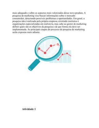 mais adequado e sobre os aspectos mais valorizados desse novo produto. A
pesquisa de marketing visa buscar informações sobre o mercado
consumidor, detectando possíveis problemas e oportunidades. Em geral, a
pesquisa não é realizada pela própria empresa, existindo institutos e
organizações especializadas em realizá-la, mas cabe ao gestor de marketing
definir quais são os objetivos da pesquisa e de que forma ela deve ser
implementada. As principais etapas do processo de pesquisa de marketing
serão expostas mais adiante.
Teste seus conhecimentos
Atividade 1
 