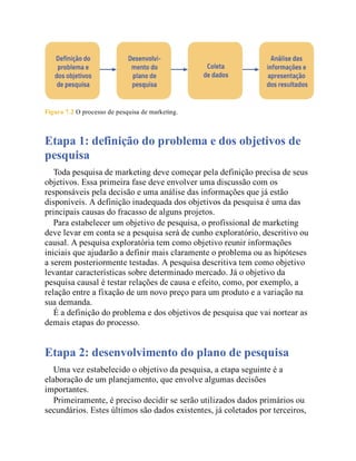 Figura 7.2 O processo de pesquisa de marketing.
Etapa 1: definição do problema e dos objetivos de
pesquisa
Toda pesquisa de marketing deve começar pela definição precisa de seus
objetivos. Essa primeira fase deve envolver uma discussão com os
responsáveis pela decisão e uma análise das informações que já estão
disponíveis. A definição inadequada dos objetivos da pesquisa é uma das
principais causas do fracasso de alguns projetos.
Para estabelecer um objetivo de pesquisa, o profissional de marketing
deve levar em conta se a pesquisa será de cunho exploratório, descritivo ou
causal. A pesquisa exploratória tem como objetivo reunir informações
iniciais que ajudarão a definir mais claramente o problema ou as hipóteses
a serem posteriormente testadas. A pesquisa descritiva tem como objetivo
levantar características sobre determinado mercado. Já o objetivo da
pesquisa causal é testar relações de causa e efeito, como, por exemplo, a
relação entre a fixação de um novo preço para um produto e a variação na
sua demanda.
É a definição do problema e dos objetivos de pesquisa que vai nortear as
demais etapas do processo.
Etapa 2: desenvolvimento do plano de pesquisa
Uma vez estabelecido o objetivo da pesquisa, a etapa seguinte é a
elaboração de um planejamento, que envolve algumas decisões
importantes.
Primeiramente, é preciso decidir se serão utilizados dados primários ou
secundários. Estes últimos são dados existentes, já coletados por terceiros,
 