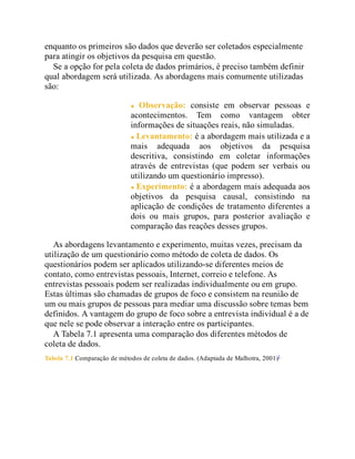 enquanto os primeiros são dados que deverão ser coletados especialmente
para atingir os objetivos da pesquisa em questão.
Se a opção for pela coleta de dados primários, é preciso também definir
qual abordagem será utilizada. As abordagens mais comumente utilizadas
são:
Observação: consiste em observar pessoas e
acontecimentos. Tem como vantagem obter
informações de situações reais, não simuladas.
Levantamento: é a abordagem mais utilizada e a
mais adequada aos objetivos da pesquisa
descritiva, consistindo em coletar informações
através de entrevistas (que podem ser verbais ou
utilizando um questionário impresso).
Experimento: é a abordagem mais adequada aos
objetivos da pesquisa causal, consistindo na
aplicação de condições de tratamento diferentes a
dois ou mais grupos, para posterior avaliação e
comparação das reações desses grupos.
As abordagens levantamento e experimento, muitas vezes, precisam da
utilização de um questionário como método de coleta de dados. Os
questionários podem ser aplicados utilizando-se diferentes meios de
contato, como entrevistas pessoais, Internet, correio e telefone. As
entrevistas pessoais podem ser realizadas individualmente ou em grupo.
Estas últimas são chamadas de grupos de foco e consistem na reunião de
um ou mais grupos de pessoas para mediar uma discussão sobre temas bem
definidos. A vantagem do grupo de foco sobre a entrevista individual é a de
que nele se pode observar a interação entre os participantes.
A Tabela 7.1 apresenta uma comparação dos diferentes métodos de
coleta de dados.
Tabela 7.1 Comparação de métodos de coleta de dados. (Adaptada de Malhotra, 2001)5
 